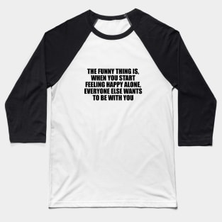 The funny thing is, when you start feeling happy alone, everyone else wants to be with you Baseball T-Shirt